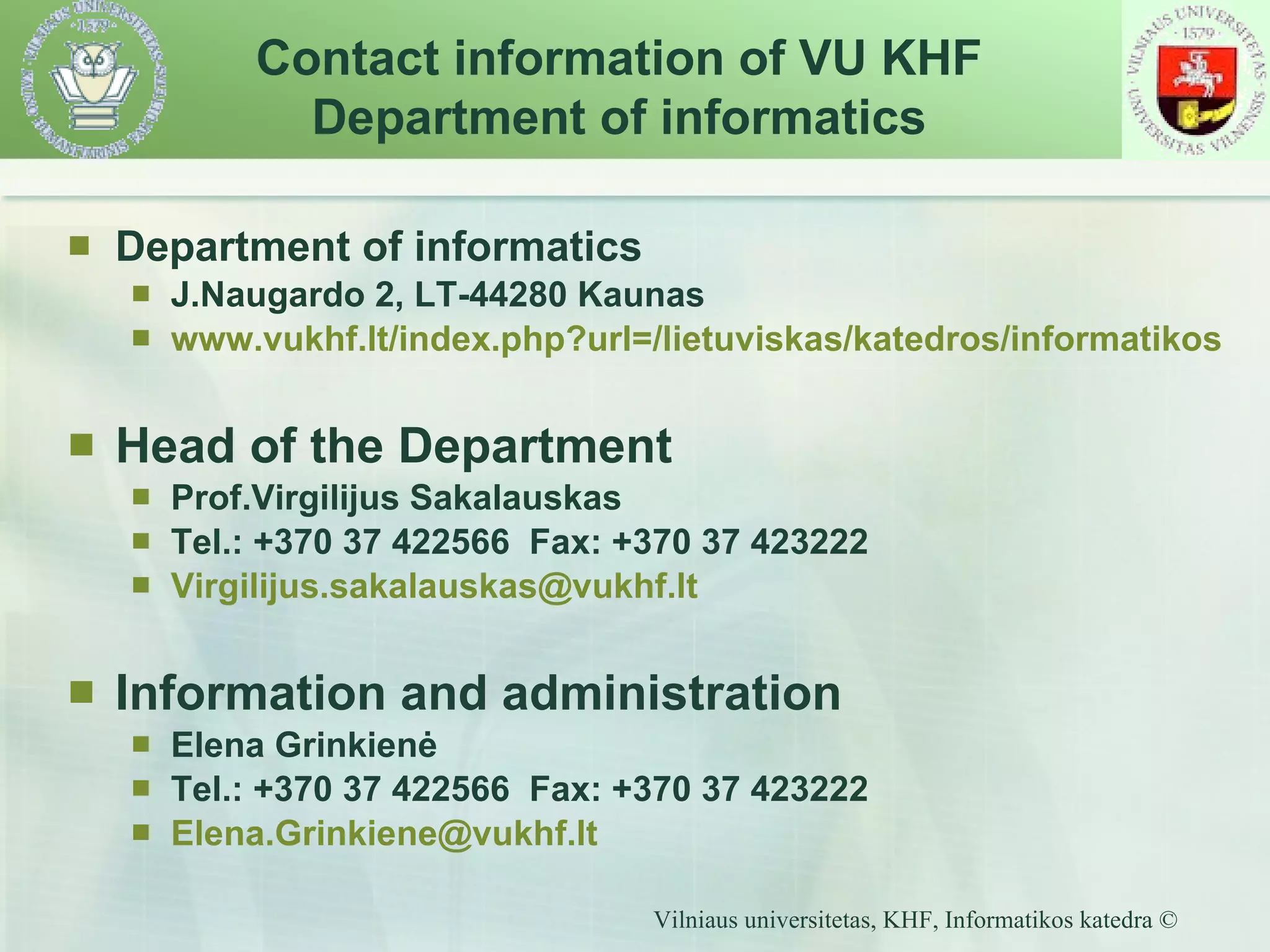 Department of informatics J.Naugardo 2, LT-44280 Kaunas www.vukhf.lt/index.php?url =/ lietuviskas/katedros/informatikos Head of the Department Prof.Virgilijus Sakalauskas Tel.: +370 37 422566  Fax: +370 37 423222 [email_address] Information and administration Elena Grinkienė Tel.: +370 37 422566  Fax: +370 37 423222 Elena. Grinkiene @ vukhf.lt Contact information of  VU KH F Department of informatics 