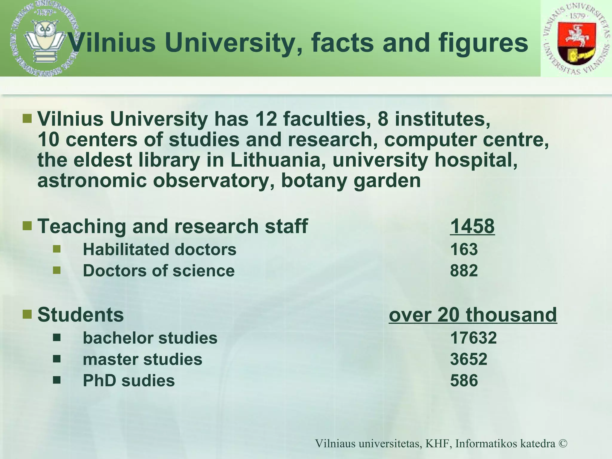 Vilnius University has 12 faculties,  8  institutes,  10 centers of studies and research, computer centre, the eldest library in Lithuania, university hospital, astronomic observatory, botany garden Teaching and research staff 1458 Habilitated doctors   163 Doctors of science   882 Students   over 20 thousand bachelor studies 17 632   master studies 3652 PhD sudies 586 Vilnius University, facts and figures 