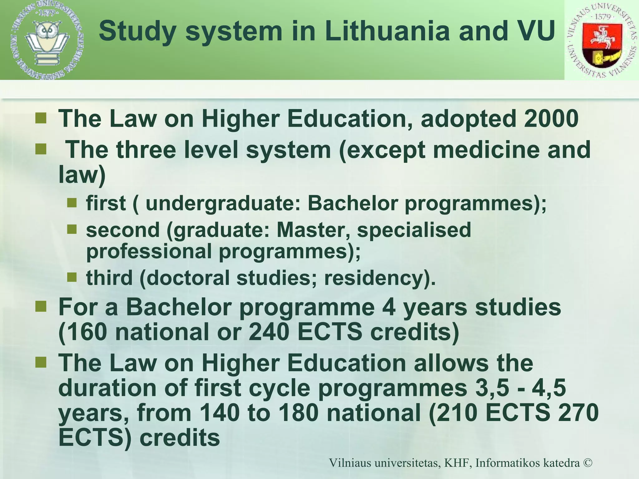 Study system in Lithuania and VU The Law on Higher Education, adopted 2000  The three level system (except medicine and law) first ( undergraduate: Bachelor programmes); second (graduate: Master, specialised professional programmes); third (doctoral studies; residency). For a Bachelor programme 4 years studies (160 national or 240 ECTS credits) The Law on Higher Education allows the duration of first cycle programmes 3,5 - 4,5 years, from 140 to 180 national (210 ECTS 270 ECTS) credits 