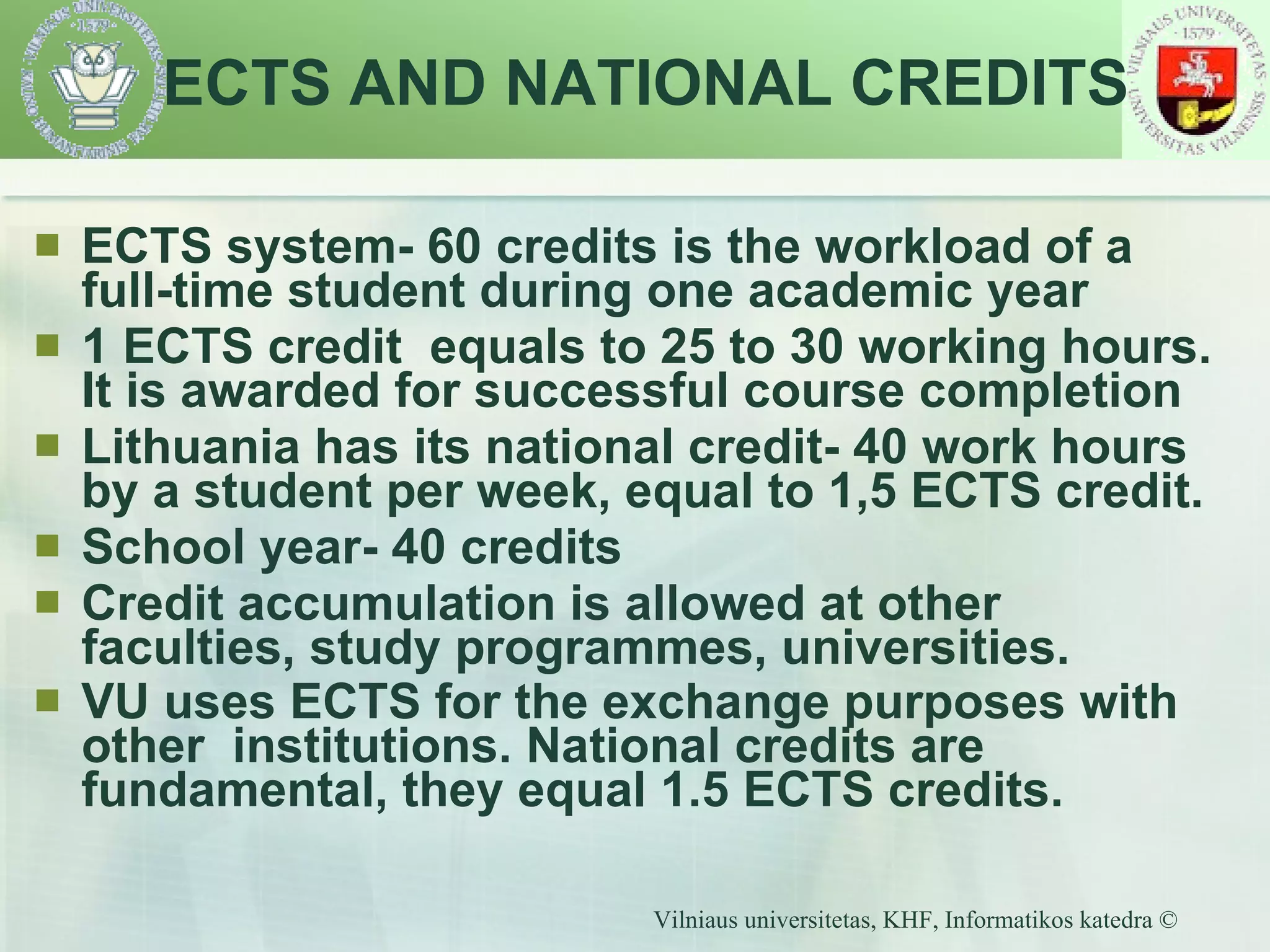 ECTS system- 60 credits is the workload of a full-time student during one academic year 1 ECTS credit  equals to 25 to 30 working hours. It is awarded for successful course completion Lithuania has its national credit- 40 work hours by a student per week, equal to 1,5 ECTS credit. School year- 40 credits  Credit accumulation is allowed at other faculties, study programmes, universities. VU uses ECTS for the exchange purposes with other  institutions. National credits are fundamental, they equal 1.5 ECTS credits.   ECTS AND NATIONAL CREDITS 