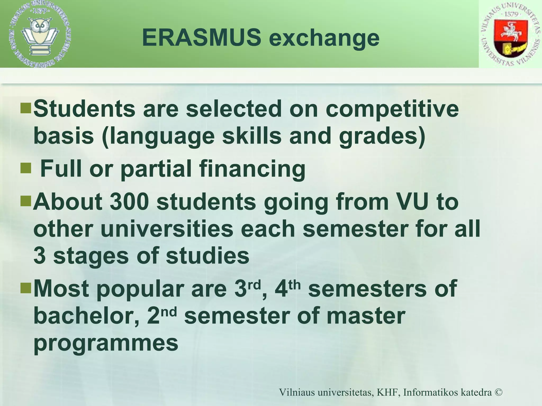Students are selected on competitive basis (language skills and grades) Full or partial financing About 300 students going from VU to other universities each semester for all 3 stages of studies Most popular are 3 rd , 4 th  semesters of bachelor, 2 nd  semester of master programmes ERASMUS exchange  
