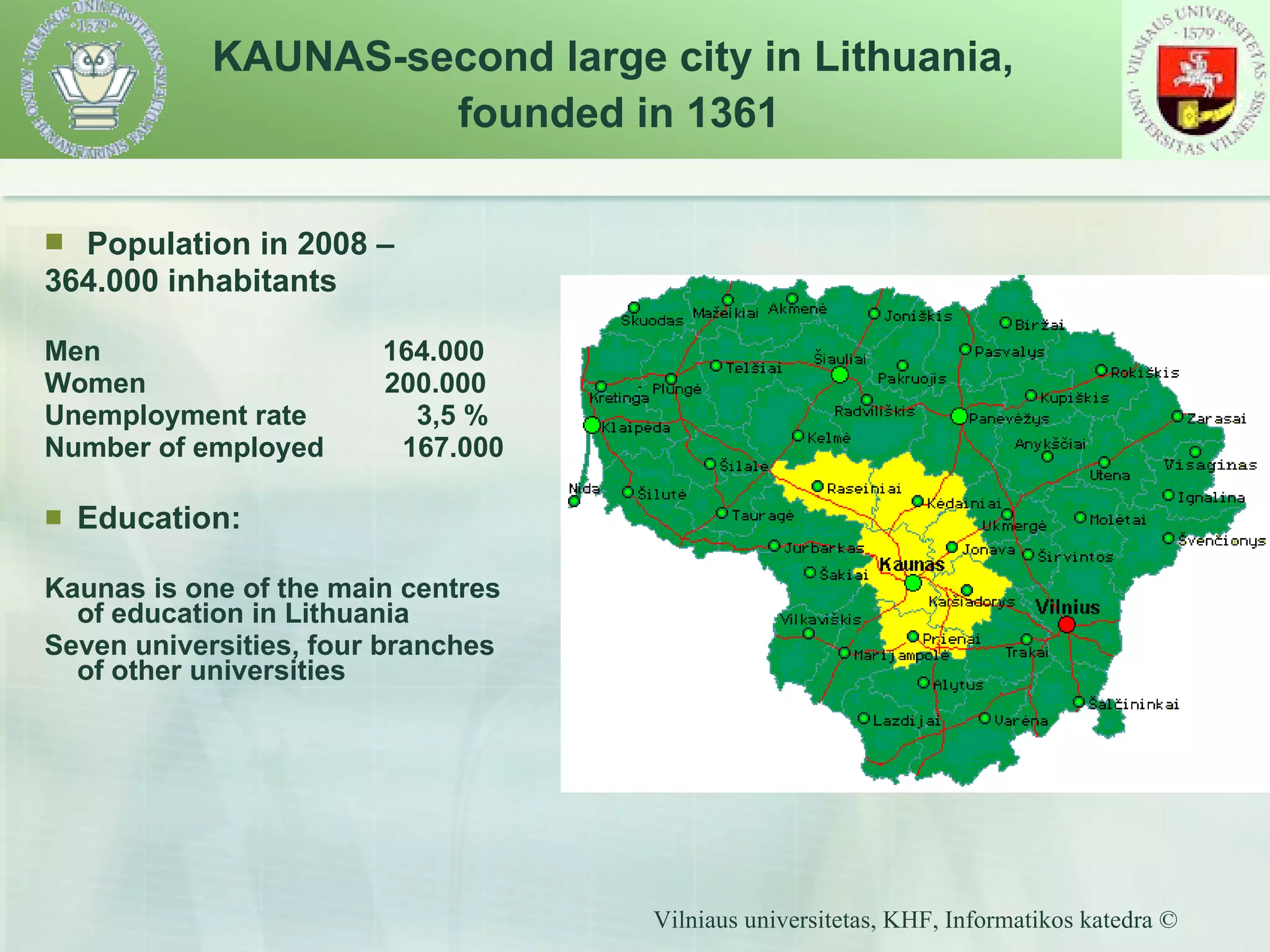   Population in 2008 –  364 .000 inhabitants Men  16 4 .000 Women   2 0 0.000 Unemployment rate  3,5  %  Number of employed  167.000  Education: Kaunas is one of the main centre s  of education in Lithuania Seven universities , four  branches of other universities KAUNAS-second large city in Lithuania,  founded in 1361 
