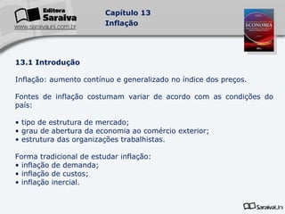 13.1 Introdução Inflação: aumento contínuo e generalizado no índice dos preços. Fontes de inflação costumam variar de acordo com as condições do país: tipo de estrutura de mercado; grau de abertura da economia ao comércio exterior; estrutura das organizações trabalhistas. Forma tradicional de estudar inflação: inflação de demanda; inflação de custos; inflação inercial. 