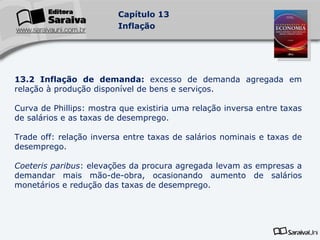 13.2 Inflação de demanda:  excesso de demanda agregada em relação à produção disponível de bens e serviços. Curva de Phillips: mostra que existiria uma relação inversa entre taxas de salários e as taxas de desemprego. Trade off: relação inversa entre taxas de salários nominais e taxas de desemprego. Coeteris paribus : elevações da procura agregada levam as empresas a demandar mais mão-de-obra, ocasionando aumento de salários monetários e redução das taxas de desemprego . 