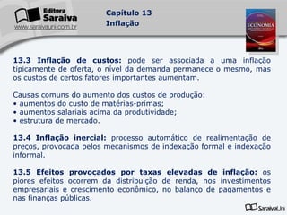 13.3 Inflação de custos:  pode ser associada a uma inflação tipicamente de oferta, o nível da demanda permanece o mesmo, mas os custos de certos fatores importantes aumentam. Causas comuns do aumento dos custos de produção: aumentos do custo de matérias-primas; aumentos salariais acima da produtividade; estrutura de mercado. 13.4 Inflação inercial:  processo automático de realimentação de preços, provocada pelos mecanismos de indexação formal e indexação informal. 13.5 Efeitos provocados por taxas elevadas de inflação:  os piores efeitos ocorrem da distribuição de renda, nos investimentos empresariais e crescimento econômico, no balanço de pagamentos e nas finanças públicas. 