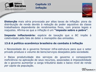 Distorção  mais séria provocada por altas taxas de inflação: piora da distribuição de renda devido à redução do poder aquisitivo da classe trabalhadora dependente de rendimentos fixos, com prazos legais e reajustes. Afirma-se que a inflação é um  “imposto sobre o pobre” . Imposto inflacionário:  espécie de taxação que o BC impõe à coletividade pelo fato de deter o monopólio das emissões. 13.6 A política econômica brasileira de combate à inflação Necessidade de o governo fornecer infra-estrutura para que o setor privado produza o volume de bens/serviços desejados pela sociedade. Baixa produtividade dos serviços do governo e conseqüente ineficiência na aplicação de seus recursos, associadas à impossibilidade de o governo aumentar a carga tributária dado o baixo nível de renda  per capita  da população. 