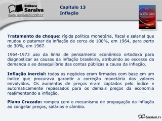 Tratamento de choque:  rígida política monetária, fiscal e salarial que mudou o patamar da inflação de cerca de 100%, em 1964, para perto de 30%, em 1967. 1964-1973 uso da linha de pensamento econômico ortodoxa para diagnosticar as causas da inflação brasileira, atribuindo ao excesso da demanda e ao desequilíbrio das contas públicas a causa da inflação. Inflação inercial:  todos os negócios eram firmados com base em um índice que procurava garantir a correção monetária dos valores envolvidos. Os aumentos de preços eram captados pelo índice e automaticamente repassados para os demais preços da economia realimentando a inflação. Plano Cruzado:  rompeu com o mecanismo de propagação da inflação ao congelar preços, salários e câmbio. 