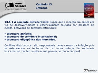 13.6.1 A corrente estruturalista:  supõe que a inflação em países em via de desenvolvimento é essencialmente causada por pressões de custos, derivadas de questões estruturais: estrutura agrícola; estrutura do comércio internacional; estrutura oligopólica dos mercados. Conflitos distributivos: são responsáveis pelas causas da inflação pois se estabelecem na tentativa de os vários setores da sociedade buscarem se manter ou elevar sua parcela de renda nacional. 