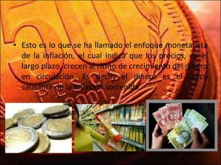 Esto es lo que se ha llamado el enfoque monetarista de la inflación, el cual indica que los precios, en el largo plazo, crecen al ritmo de crecimiento del dinero en circulación. Es decir, el dinero es el único causante de la inflación sostenida. 