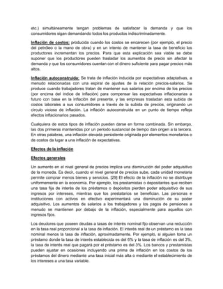 etc.) simultáneamente tengan problemas de satisfacer la demanda y que los
consumidores sigan demandando todos los productos indiscriminadamente.

Inflación de costos: producida cuando los costos se encarecen (por ejemplo, el precio
del petróleo o la mano de obra) y en un intento de mantener la tasa de beneficio los
productores incrementan los precios. Para que esta explicación sea viable se debe
suponer que los productores pueden trasladar los aumentos de precio sin afectar la
demanda y que los consumidores cuentan con el dinero suficiente para pagar precios más
altos.

Inflación autoconstruida: Se trata de inflación inducida por expectativas adaptativas, a
menudo relacionadas con una espiral de ajustes de la relación precios-salarios. Se
produce cuando trabajadores tratan de mantener sus salarios por encima de los precios
(por encima del índice de inflación) para compensar las expectativas inflacionarias a
futuro con base en la inflación del presente, y las empresas trasladan esta subida de
costos laborales a sus consumidores a través de la subida de precios, originando un
círculo vicioso de inflación. La inflación autoconstruida en un punto de tiempo refleja
efectos inflacionarios pasados.

Cualquiera de estos tipos de inflación pueden darse en forma combinada. Sin embargo,
las dos primeras mantenidas por un período sustancial de tiempo dan origen a la tercera.
En otras palabras, una inflación elevada persistente originada por elementos monetarios o
de costos da lugar a una inflación de expectativas.

Efectos de la inflación

Efectos generales

Un aumento en el nivel general de precios implica una disminución del poder adquisitivo
de la moneda. Es decir, cuando el nivel general de precios sube, cada unidad monetaria
permite comprar menos bienes y servicios. [29] El efecto de la inflación no se distribuye
uniformemente en la economía. Por ejemplo, los prestamistas o depositantes que reciben
una tasa fija de interés de los préstamos o depósitos pierden poder adquisitivo de sus
ingresos por intereses, mientras que los prestatarios se benefician. Las personas e
instituciones con activos en efectivo experimentará una disminución de su poder
adquisitivo. Los aumentos de salarios a los trabajadores y los pagos de pensiones a
menudo se mantienen por debajo de la inflación, especialmente para aquellos con
ingresos fijos.

Los deudores que poseen deudas a tasas de interés nominal fijo observan una reducción
en la tasa real proporcional a la tasa de inflación. El interés real de un préstamo es la tasa
nominal menos la tasa de inflación, aproximadamente. Por ejemplo, si alguien toma un
préstamo donde la tasa de interés establecida es del 6% y la tasa de inflación es del 3%,
la tasa de interés real que pagará por el préstamo es del 3%. Los bancos y prestamistas
pueden ajustar en ocasiones incluyendo una prima de inflación en los costos de los
préstamos del dinero mediante una tasa inicial más alta o mediante el establecimiento de
los intereses a una tasa variable.
 