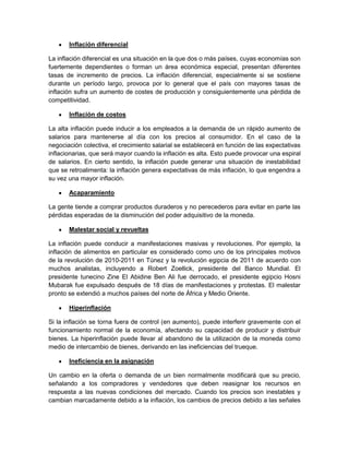 Inflación diferencial

La inflación diferencial es una situación en la que dos o más países, cuyas economías son
fuertemente dependientes o forman un área económica especial, presentan diferentes
tasas de incremento de precios. La inflación diferencial, especialmente si se sostiene
durante un período largo, provoca por lo general que el país con mayores tasas de
inflación sufra un aumento de costes de producción y consiguientemente una pérdida de
competitividad.

       Inflación de costos

La alta inflación puede inducir a los empleados a la demanda de un rápido aumento de
salarios para mantenerse al día con los precios al consumidor. En el caso de la
negociación colectiva, el crecimiento salarial se establecerá en función de las expectativas
inflacionarias, que será mayor cuando la inflación es alta. Esto puede provocar una espiral
de salarios. En cierto sentido, la inflación puede generar una situación de inestabilidad
que se retroalimenta: la inflación genera expectativas de más inflación, lo que engendra a
su vez una mayor inflación.

       Acaparamiento

La gente tiende a comprar productos duraderos y no perecederos para evitar en parte las
pérdidas esperadas de la disminución del poder adquisitivo de la moneda.

       Malestar social y revueltas

La inflación puede conducir a manifestaciones masivas y revoluciones. Por ejemplo, la
inflación de alimentos en particular es considerado como uno de los principales motivos
de la revolución de 2010-2011 en Túnez y la revolución egipcia de 2011 de acuerdo con
muchos analistas, incluyendo a Robert Zoellick, presidente del Banco Mundial. El
presidente tunecino Zine El Abidine Ben Ali fue derrocado, el presidente egipcio Hosni
Mubarak fue expulsado después de 18 días de manifestaciones y protestas. El malestar
pronto se extendió a muchos países del norte de África y Medio Oriente.

       Hiperinflación

Si la inflación se torna fuera de control (en aumento), puede interferir gravemente con el
funcionamiento normal de la economía, afectando su capacidad de producir y distribuir
bienes. La hiperinflación puede llevar al abandono de la utilización de la moneda como
medio de intercambio de bienes, derivando en las ineficiencias del trueque.

       Ineficiencia en la asignación

Un cambio en la oferta o demanda de un bien normalmente modificará que su precio,
señalando a los compradores y vendedores que deben reasignar los recursos en
respuesta a las nuevas condiciones del mercado. Cuando los precios son inestables y
cambian marcadamente debido a la inflación, los cambios de precios debido a las señales
 