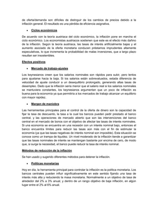 de oferta/demanda son difíciles de distinguir de los cambios de precios debido a la
inflación general. El resultado es una pérdida de eficiencia asignativa.

       Ciclos económicos

De acuerdo con la teoría austriaca del ciclo económico, la inflación pone en marcha el
ciclo económico. Los economistas austriacos sostienen que este es el efecto más dañino
de la inflación. Según la teoría austriaca, las tasas de interés artificialmente bajas y el
aumento asociado de la oferta monetaria conducen préstamos imprudentes altamente
especulativas, lo que incrementa la probabilidad de malas inversiones, que a largo plazo
resultan ser insostenibles.

Efectos positivos

       Mercado de trabajo-ajustes

Los keynesianos creen que los salarios nominales son rápidos para subir, pero lentos
para ajustarse hacia la baja. Si los salarios están sobrevaluados, estada diferencia de
velocidad de ajuste conducir a un desequilibrio prolongado, generando altas tasas de
desempleo. Dado que la inflación sería menor que el salario real si los salarios nominales
se mantuviera constantes, los keynesianos argumentan que un poco de inflación es
buena para la economía ya que permitiría a los mercados de trabajo alcanzar un equilibrio
con mayor rapidez.

       Margen de maniobra

Las herramientas principales para el control de la oferta de dinero son la capacidad de
fijar la tasa de descuento, la tasa a la cual los bancos pueden pedir prestado al banco
central, y las operaciones de mercado abierto que son las intervenciones del banco
central en el mercado de bonos con el objetivo de afectar las tasas de interés nominales.
Si una economía se encuentra en una recesión con un interés nominal bajo, entonces el
banco encuentra límites para reducir las tasas aún más con el fin de estimular la
economía (ya que las tasas negativas de interés nominal son imposible). Esta situación se
conoce como un trampa de liquidez. Un nivel moderado de la inflación tiende a garantizar
que las tasas nominales de interés se mantengan bastante por encima de cero, de modo
que, si surge la necesidad, el banco puede reducir la tasa de interés nominal.

Métodos de reducción de la inflación

Se han usado y sugerido diferentes métodos para detener la inflación.

       Políticas monetarias

Hoy en día, la herramienta principal para controlar la inflación es la política monetaria. Los
bancos centrales pueden influir significativamente en este sentido fijando una tasa de
interés más alta y reduciendo la masa monetaria. Normalmente a un objetivo de tasa de
alrededor del 2% a 3% anual, y dentro de un rango objetivo de baja inflación, en algún
lugar entre el 2% al 6% anual.
 