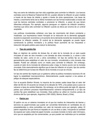 Hay una serie de métodos que han sido sugeridas para controlar la inflación. Los bancos
centrales como la Reserva Federal de EE.UU. pueden afectar la inflación en gran medida
a través de las tasas de interés y ajuste a través de otras operaciones. Las tasas de
interés y crecimiento lento de la oferta monetaria son las formas tradicionales a través del
cual los bancos centrales combaten o previenen la inflación, a pesar de que tienen
diferentes enfoques. Por ejemplo, algunos persiguen un objetivo de inflación simétrico,
mientras que otros sólo controlan la inflación cuando se eleva por encima de un umbral
aceptable.

Las políticas monetaristas enfatizan una tasa de crecimiento del dinero constante y
moderada. Los keynesianos hacen hincapié en la reducción de la demanda agregada
durante la expansión económica y el aumento de la demanda durante las recesiones para
mantener la inflación estable. El control de la demanda agregada se puede lograr
combinando la política monetaria y la política fiscal (aumento de los impuestos o
reducción del gasto público para reducir la demanda).

       Tipo de cambio fijo

Bajo un régimen de cambio de divisas fijo, el valor de la moneda de un país queda
vinculado al valor de otra moneda o una canasta de otras monedas (o, a veces a otra
medida de valor, como el oro u otros comodities). Un tipo de cambio fijo se utiliza
generalmente para estabilizar el valor de una moneda, vinculándolo a otra moneda más
estable. Puede ser utilizado como un medio para controlar la inflación. Sin embargo,
cuando el valor de la moneda de referencia sube o baja, lo mismo ocurre con la moneda
vinculada. Esto esencialmente significa que la tasa de inflación en el país, tipo de cambio
fijo se determina por la tasa de inflación de la moneda a la que se vincula.

Un tipo de cambio fijo impide que un gobierno utilice la política monetaria nacional a fin de
lograr la estabilidad macroeconómica. Adicionalmente, puede exponer a los países al
peligro de ataques especulativos.

Con el acuerdo Bretton Woods, la mayoría de los países usaba tasas fijas al valor del
dólar de EE.UU. El acuerdo se rompió en la década de 1970, y los países poco a poco se
volcaron a tipos de cambio flotantes. Sin embargo, en la última parte del siglo 20, algunos
países que sufrieron procesos hiperinflacionarios volvieron temporalmente a un tipo de
cambio fijo para estabilizar sus monedas. Esta política se utilizó en muchos países de
América del Sur (por ejemplo, Argentina (1991-2002), Bolivia, Brasil y Chile).

       Patrón oro

El patrón oro es un sistema monetario en el que los medios de intecambio de bienes y
servicios es papel-moneda que puede ser convertida libremente en cantidades de oro
preestablecidas (u otros comodities con valor de mercado como por ejemplo, plata). El
patrón especifica de qué forma el respaldo en oro se lleva a cabo, incluyendo la cantidad
de especie por cada unidad de papel moneda. La propia moneda no tiene valor intrínseco,
sino que es aceptada por los comerciantes, ya que pueden ser redimidos por la cantidad
 