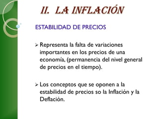 ESTABILIDAD DE PRECIOS

 Representa la falta de variaciones
 importantes en los precios de una
 economía, (permanencia del nivel general
 de precios en el tiempo).

 Losconceptos que se oponen a la
 estabilidad de precios so la Inflación y la
 Deflación.
 