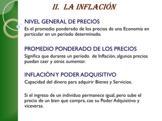 NIVEL GENERAL DE PRECIOS
Es el promedio ponderado de los precios de una Economía en
particular en un período determinado.


PROMEDIO PONDERADO DE LOS PRECIOS
Significa que durante un período de Inflación, algunos precios
puedan caer y otros aumentar.

INFLACIÓN Y PODER ADQUISITIVO
Capacidad del dinero para adquirir Bienes y Servicios.

Si el ingreso de un individuo permanece igual, pero sube el
precio de un bien que compra, cae su Poder Adquisitivo y
viceversa.
 