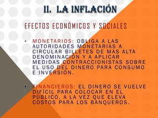 EFECTOS ECONÓMICOS Y SOCIALES
•   M O N E TA R I O S : O B L I G A A L A S
    AU TO R I D A D E S M O N E TA R I A S A
    C I R C U L A R B I L L E T E S D E M A S A LT A
    DENOMINACIÓN Y A APLICAR
    M E D I D A S C O N T R AC C I O N I S TA S S O B R E
    E L U S O D E L D I N E RO PA R A C O N S U M O
    E INVERSIÓN.

•   F I N A N C I E R O S : E L D I N E R O S E V U E LV E
    D I F Í C I L PA R A C O LO C A R E N E L
    PÚB L I CO, A L A V E Z QUE E L E VA
    C O STO S PA R A LO S B A N Q U E RO S .
 