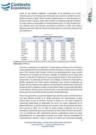 9
Chimborazo #418 y Aguirre, 2do Piso, Oficina #203 Telefax: 04-2524773
www.afines.fin.ec - infosoluciones@afines.fin.ec
Guayaquil-Ecuador
incide en una inflación moderada y controlada, no se constituye en el único
elemento para tal fin. El mejor caso comparativo para evaluar la incidencia de una
política monetaria “rígida” (como resulta la dolarización) en el nivel de precios lo
ofrecen Ecuador y Panamá. Hasta antes de 2015, el comportamiento de la inflación
en ambos países no presentaba un comportamiento único: en 2013 Ecuador tuvo
una inflación menor que Panamá, ocurriendo lo contrario en 2014. Para 2015 la
diferencia entre los niveles de inflación de ambos países se incrementa abruptamente.
Ver cuadro No. 4
Cuadro No. 4
Fuente: Instituciones oficiales de difusión del IPC e inflación de los respectivos países. REUTERS
Elaboración: AFINES S.A.
Tal como se evidencia en el cuadro No. 5, ambos países mantienen cierta similitud en
el peso (ponderación) de las diferentes divisiones de bienes y servicios que se evalúan
para el IPC. Durante 2015, Ecuador enfrentó una significativamente mayor presión
inflacionaria en la división de alimentos y bebidas no alcohólicas (la de mayor peso
para en la cesta del IPC tanto para el caso ecuatoriano como el caso panameño) en
comparación a la registrada por Panamá. Sin embargo, la división de restaurantes y
hoteles, representó una mayor presión inflacionaria para Panamá comparado con
Ecuador. De más interés resulta observar el comportamiento de divisiones como las de
prendas de vestir y calzado y muebles, artículos para el hogar y conservación del hogar,
y la de bienes y servicios varios, presentan para el caso panameño contracciones de
precios que terminaron definiendo la muy baja inflación observada.
Para el caso panameño, una primera hipótesis que permita explicar el fenómeno de la
muy baja inflación consiste en la rápida apreciación que experimentase el dólar
durante 2015, lo que en términos sencillos se traduce en una mayor facilidad de
importación desde países no dolarizados. De ocurrir una mayor importación de un
determinado bien, se tendrá entonces que durante el año de apreciación del dólar,
como ocurrió en 2015, con un dólar se podrá comprar (importar) más de una
mercadería en particular que lo que compraba ese mismo dólar durante el año previo,
y en un mercado con libre competencia (muchos competidores) existe una mayor
probabilidad que los importadores buscando una mayor volumen (cantidades) de
comercialización, tiendan a reducir el precio, de manera que resulta poco probable
2013 2014 2015 en 3 años**
Brasil 5,9% 6,4% 10,7% 24,7% 41,8%
Bolivia 6,5% 5,2% 3,0% 15,3% -0,1%
Chile 3,0% 4,6% 4,4% 12,5% 14,7%
Colombia 1,9% 3,7% 6,8% 12,8% 37,2%
Ecuador 2,7% 3,7% 3,4% 10,1% n/a
Paraguay 3,7% 4,2% 3,1% 11,5% 16,9%
Perú 3,1% 3,2% 4,1% 10,8% 12,0%
Uruguay 8,5% 8,3% 9,4% 28,6% 17,7%
Panamá 3,7% 2,6% 0,3% 6,7% n/a
Inflación ∆% tipo de
cambio***
Inflación en países de la región sudamericana*
 