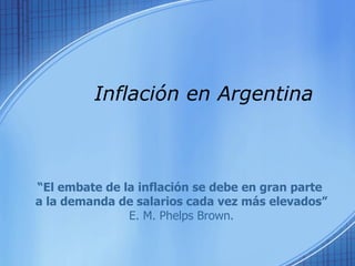 Inflación en Argentina  “ El embate de la inflación se debe en gran parte  a la demanda de salarios cada vez más elevados” E. M. Phelps Brown. 