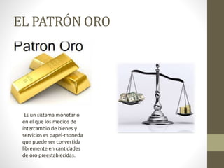 EL PATRÓN ORO
Es un sistema monetario
en el que los medios de
intercambio de bienes y
servicios es papel-moneda
que puede ser convertida
libremente en cantidades
de oro preestablecidas.
 