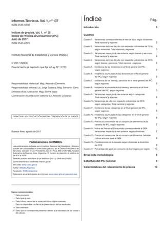 Informes Técnicos. Vol. 1, nº 137
ISSN 2545-6636
Índices de precios. Vol. 1, nº 25
Índice de Precios al Consumidor (IPC)
Julio de 2017
ISSN 2545-6725
Instituto Nacional de Estadística y Censos (INDEC)
© 2017 INDEC
Queda hecho el depósito que fija la Ley Nº 11723
Índice	 Pág.
Introducción	3
Cuadros	
Cuadro 1.	 Variaciones correspondientes al mes de julio, según divisiones.
	 	 Total nacional y regiones 	 3
Cuadro 2.	 Variaciones del mes de julio con respecto a diciembre de 2016, 		
según divisiones. Total nacional y regiones	 3
Cuadro 3.	 Variaciones respecto al mes anterior, según bienes y servicios.
		 Total nacional y regiones	 4
Cuadro 4.	 Variaciones del mes de julio con respecto a diciembre de 2016,
según bienes y servicios. Total nacional y regiones	 4
Cuadro 5.	 Incidencia de las divisiones en el Nivel general del IPC,
		 según regiones	 4
Cuadro 6.	 Incidencia acumulada de las divisiones en el Nivel general
		 del IPC, según regiones	 5
Cuadro 7. 	 Incidencia de los bienes y servicios en el Nivel general del IPC, 		
según regiones	 5
Cuadro 8.	 Incidencia acumulada de los bienes y servicios en el Nivel
		 general del IPC, según regiones	 5
Cuadro 9.	 Variaciones respecto al mes anterior según categorías. 		
Total nacional y regiones	 6
Cuadro 10. Variaciones de julio con respecto a diciembre de 2016
		 según categorías. Total nacional y regiones	 6
Cuadro 11. Incidencia de las categorías en el Nivel general del IPC,
		 según regiones	 6
Cuadro 12.	Incidencia acumulada de las categorías en el Nivel general
		 del IPC, según regiones	 6
Cuadro 13.	Precios al consumidor de un conjunto de elementos de la
		 canasta del IPC, según regiones	 7
Cuadro 14. Índice de Precios al Consumidor correspondiente al GBA.
		 Variaciones respecto al mes anterior, según divisiones	 7
Cuadro 15.	Precios al consumidor de un conjunto de alimentos, bebidas
		 y otros artículos para el GBA	 8
Cuadro 16.	Ponderaciones de la canasta según divisiones a diciembre
		 de 2016	 9
Cuadro 17	 Porcentaje del gasto en consumo de los hogares por región	 10
	
Breve nota metodológica	 9
Cobertura del IPC nacional	 9
Características del relevamiento de precios	 10
Responsabilidad intelectual: Mag. Alejandra Clemente
Responsabilidad editorial: Lic. Jorge Todesca, Mag. Fernando Cerro
Directora de la publicación: Mag. Silvina Viazzi
Coordinación de producción editorial: Lic. Marcelo Costanzo
PERMITIDA LA REPRODUCCIÓN PARCIAL CON MENCIÓN DE LA FUENTE
Buenos Aires, agosto de 2017
Signos convencionales:
	 *	 Dato provisorio
	 –	 Dato igual a cero
	 – –	 Dato ínfimo, menos de la mitad del último dígito mostrado
	 ...	 Dato no disponible a la fecha de presentación de los resultados
	 e	 Dato estimado
	///	 Dato que no corresponde presentar debido a la naturaleza de las cosas o
del cálculo
Publicaciones del INDEC
Las publicaciones editadas por el Instituto Nacional de Estadística y Censos
pueden ser consultadas en www.indec.gob.ar y en el Centro Estadístico de
Servicios, ubicado en Av. Presidente Julio A. Roca 609 C1067ABB, Ciudad
Autónoma de Buenos Aires, Argentina. El horario de atención al público es
de 9:30 a 16:00.
También pueden solicitarse a los teléfonos (54-11) 4349-9652/54/62
Correo electrónico: ces@indec.mecon.gov.ar
Sitio web: www.indec.gob.ar
Twitter: @INDECArgentina
Facebook: /INDECArgentina
Calendario anual anticipado de informes: www.indec.gob.ar/calendario.asp
 