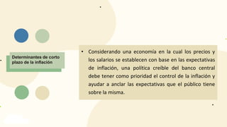 INFLACIÓN
Determinantes de corto
plazo de la inflación
• Considerando una economía en la cual los precios y
los salarios se establecen con base en las expectativas
de inflación, una política creíble del banco central
debe tener como prioridad el control de la inflación y
ayudar a anclar las expectativas que el público tiene
sobre la misma.
 