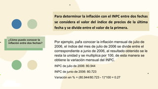 INFLACIÓN
¿Cómo puedo conocer la
inflación entre dos fechas?
Para determinar la inflación con el INPC entre dos fechas
se considera el valor del índice de precios de la última
fecha y se divide entre el valor de la primera.
Por ejemplo, para conocer la inflación mensual de julio de
2006, el índice del mes de julio de 2006 se divide entre el
correspondiente a junio de 2006, al resultado obtenido se le
resta la unidad y se multiplica por 100, de esta manera se
obtiene la variación mensual del INPC.
INPC de julio de 2006: 80.944
INPC de junio de 2006: 80.723
Variación en % = (80.944/80.723 - 1)*100 = 0.27
 