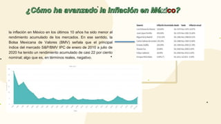 la inflación en México en los últimos 10 años ha sido menor al
rendimiento acumulado de los mercados. En ese sentido, la
Bolsa Mexicana de Valores (BMV) señala que el principal
índice del mercado S&P/BMV IPC de enero de 2010 a julio de
2020 ha tenido un rendimiento acumulado de casi 22 por ciento
nominal; algo que es, en términos reales, negativo.
 