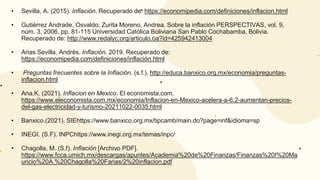 • Sevilla, A. (2015). Inflación. Recuperado de: https://economipedia.com/definiciones/inflacion.html
• Gutiérrez Andrade, Osvaldo; Zurita Moreno, Andrea. Sobre la inflación PERSPECTIVAS, vol. 9,
núm. 3, 2006, pp. 81-115 Universidad Católica Boliviana San Pablo Cochabamba, Bolivia.
Recuperado de: http://www.redalyc.org/articulo.oa?id=425942413004
• Arias Sevilla, Andrés. Inflación. 2019. Recuperado de:
https://economipedia.com/definiciones/inflación.html
• Preguntas frecuentes sobre la Inflación. (s.f.). http://educa.banxico.org.mx/economia/preguntas-
inflacion.html
• Ana,K. (2021). Inflacion en Mexico. El economista.com.
https://www.eleconomista.com.mx/economia/Inflacion-en-Mexico-acelera-a-6.2-aumentan-precios-
del-gas-electricidad-y-turismo-20211022-0035.html
• Banxico.(2021). SIEhttps://www.banxico.org.mx/tipcamb/main.do?page=inf&idioma=sp
• INEGI. (S.F). INPChttps://www.inegi.org.mx/temas/inpc/
• Chagolla, M. (S.f). Inflación [Archivo PDF].
https://www.fcca.umich.mx/descargas/apuntes/Academia%20de%20Finanzas/Finanzas%20I%20Ma
uricio%20A.%20Chagolla%20Farias/2%20inflacion.pdf
 