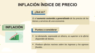 Puntos a considerar
INFLACIÓN
INFLACIÓN ÍNDICE DE PRECIO
INFLACIÓN
Es el aumento sostenido y generalizado de los precios de los
bienes y servicios de una economía.
¿Qué es?
¿Qué es?
Puntos a considerar
 La demanda, expresada en dinero, es superior a la oferta
disponible de bienes.
 Produce efectos nocivos sobre los ingresos y los egresos
fiscales.
 