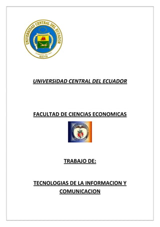               <br />UNIVERSIDAD CENTRAL DEL ECUADOR<br />FACULTAD DE CIENCIAS ECONOMICAS<br />TRABAJO DE:<br />TECNOLOGIAS DE LA INFORMACION Y COMUNICACION<br />CONCEPTO DE TECNOLOGÍAS DE LA INFORMACIÓN Y LAS COMUNICACIONES <br />INTRODUCCION<br />Las denominadas Tecnologías de la Información y las Comunicaciones (TIC) ocupan un lugar central en la sociedad y en la economía del fin de siglo, con una importancia creciente. El concepto de TIC surge como convergencia tecnológica de la electrónica, el software y las infraestructuras de telecomunicaciones. La asociación de estas tres tecnologías dan lugar a una concepción del proceso de la información, en el que las comunicaciones abren nuevos horizontes y paradigmas. <br />El capítulo realiza una descripción de los objetivos de cada una de estas tecnologías, sentando las bases para las fases futuras del curso. Se explican sus conceptos fundamentales y se repasa el estado del arte de la electrónica, el software y las infraestructuras de telecomunicaciones. <br />El último epígrafe muestra que la convergencia no es sólo tecnológica, sino que los sectores a que dan lugar cada una de estas tecnologías -las telecomunicaciones, la informática y el audiovisual- también están convergiendo en los nuevos mercados, llegando incluso a configurarse un nuevo sector de actividad, dotado de una gran relevancia económica: el sector multimedia.<br />CONCEPTO DE TIC’S<br />Se denominan Tecnologías de la Información y las Comunicaciones, en adelante TIC, al conjunto de tecnologías que permiten la adquisición, producción, almacenamiento, tratamiento, comunicación, registro y presentación de informaciones, en forma de voz, imágenes y datos contenidos en señales de naturaleza acústica, óptica o electromagnética [1]. Las TIC incluyen la electrónica como tecnología base que soporta el desarrollo de las telecomunicaciones, la informática y el audiovisual. <br />Vamos a profundizar en esta definición a partir de los elementos que en ella se citan, los cuales quedan explicados en la figura 1.<br />OBJETIVOS PRINCIPALES DE LAS TIC’S<br />1.- La Tecnologías de la Información y Comunicación han permitido llevar la globalidad al mundo de la comunicación, facilitando la interconexión entre las personas e instituciones a nivel mundial, y eliminando barreras espaciales y temporales. <br />EN QUE CAMPOS LAS PODEMOS APLICAR<br />1.- Las podemos aplicar en la Economía las TIC, con algunas de sus herramientas, facilitan el aprendizaje en varios temas de esta asignatura en los que los estudiantes deben buscar, recolectar, clasificar y analizar información para descubrir patrones de datos, graficar información estadística o elaborar presupuestos. <br />La tecnología es elemento fundamental para el desarrollo de las economías contemporáneas basadas en el conocimiento, cuyo soporte principal es el uso de las ideas más que de las habilidades físicas, o las aplicaciones de la tecnología más que la transformación de materias primas o la explotación de mano de obra <br />2.- Tecnologías de la Sociedad de la Información y Comunicación (TICs) ofrecen nuevas posibilidades para las empresas tales como una comunicación más eficiente, difusión de sus productos a través de la red, relaciones electrónicas con proveedores y clientes, etc.<br />INFLACION<br />Qué es la inflación<br />Inflación es el crecimiento continuo y generalizado de los precios de los bienes y servicios y factores productivos de una economía a lo largo del tiempo. Otras definiciones la explican como el movimiento persistente al alza del nivel general de precios o disminución del poder adquisitivo del dinero.<br />Inflación es el crecimiento continuo y generalizado de los precios de los bienes y servicios y factores productivos de una economía a lo largo del tiempo.<br />En la práctica, la evolución de la inflación se mide por la variación del Índice de Precios al Consumidor (IPC). Para comprender el fenómeno de la inflación, se debe distinguir entre aumentos generalizados de precios, que se producen de una vez y para siempre, de aquellos aumentos de precios que son persistentes en el tiempo. Dentro de estos últimos también podemos hacer una distinción respecto al grado de aumento. Hay países donde la inflación se encuentra controlada por debajo del 10% anual, otros con inflaciones medias que no superan el 20% anual y países en los que el crecimiento sostenido de precios ha superado el 100% anual. Cuando la variación de los precios alcanza el 50% mensual se la denomina hiperinflación.<br />Causas de la inflación<br />La inflación, como fenómeno económico tiene causas y efectos. La definición de sus causas no es una cuestión sencilla debido a que aumento generalizado de los precios suele convertirse en un complejo mecanismo circular, del cuál no resulta sencillo determinar los factores que impulsan al incremento de los precios. Esta dificultad para determinar las causas de la inflación, ha sido el motor que impulsó a diversos teóricos a ensayar diferentes explicaciones sobre los procesos inflacionarios. Las teorías explicativas suelen agruparse en tres categorías. Por una parte, están las que consideran como explicación de la inflación un exceso de demanda agregada, o sea inflación de demanda. Por otra parte, se encuentran aquellos que apuntan a la oferta agregada como disparadora del proceso inflacionario, esto es lo que se denomina inflación de costos. Por último, existe un grupo de teóricos que entienden a la inflación como el resultado de rigideces sociales, esto es lo que se denomina inflación estructural.<br />La inflación es medida estadísticamente a través del Índice de Precios al Consumidor del Área Urbana (IPCU), a partir de una canasta de bienes y servicios demandados por los consumidores de estratos medios y bajos, establecida a través de una encuesta de hogares. Es posible calcular las tasas de variación mensual, acumuladas y anuales;  estas ultimas pueden ser promedio o en deslizamiento.<br />Desde la perspectiva teórica, el origen del fenómeno inflacionario ha dado lugar a polémicas inconclusas entre las diferentes escuelas de pensamiento económico. La existencia de teorías monetarias-fiscales, en sus diversas variantes; la inflación de costos, que explica la formación de precios de los bienes a partir del costo de los factores; los esquemas de pugna distributiva, en los que los precios se establecen como resultado de un conflicto social (capital-trabajo); el enfoque estructural, según el cual la inflación depende de las características específicas de la economía, de su composición social y del modo en que se determina la política económica; la introducción de elementos analíticos relacionados con las modalidades con que los agentes forman sus expectativas (adaptativas, racionales, etc.).La evidencia empírica señala que inflaciones sostenidas han estado acompañadas por un rápido crecimiento de la cantidad de dinero, aunque también por elevados déficit fiscales, inconsistencia en la fijación de precios o elevaciones salariales, y resistencia a disminuir el ritmo de aumento de los precios (inercia). Una vez que la inflación se propaga, resulta difícil que se le pueda atribuir una causa bien definida. Adicionalmente, no se trata sólo de establecer simultaneidad entre el fenómeno inflacionario y sus probables causas, sino también de incorporar en el análisis adelantos o rezagos episódicos que permiten comprender de mejor manera el carácter errático de la fijación de precios.<br />INFLACION  2010<br />MES ACUMULADAANUALMENSUALDIC-094.31%4.31%0.58%JUL-101.89%3.40%0.02%AGOS-102.00%3.82%0.11%<br />FORMULARIO DE DATOS PERSONALES<br />E-mail:  * ( en minúsculas) E-mail :  * Repetir el correo para confirmarloTipo de inscripción : *Apellido:  *Nombres: *Domicilio: *Documento  Nacional de Identidad :  *Localidad: *Provincia o Estado: *País:  *Teléfono:  * Celular:  *  Ídem anterior Titulación:  *Especialidad:  *Antigüedad:  *Instituto de Egreso:  *Página Web personal:   * Si tiene Web, si no dejar en blancoOtros Títulos:  *<br />ORGANIGRAMA DEL INSTITUTO TECNOLOGICO<br />SUPERIOR ANDRES F.CORDOVA<br />INSTITUTO TEGNOLOGICO SUPERIOR ``ANDRES F.CORDOVA´´<br />    RECTORADO<br />EXTENSION Y RELACIONES PÚBLICASCENTRO DE PADRES<br />VICERECTORADO<br />INSPECTORIA GENERALCOORDINACION ACADEMICA<br />ADMINISTRACION<br />PROFESORES JEFESPrincipio del formulario<br />  <br />PSICOPEDAGOGIA Y PSICOLOGIAORIENTACIONDEPARTAMENTOS SUB  SECTORESCOORDINADORES DE CICLO  <br /> <br />CONSEJO DE PROFESORES<br />PROFESORES<br />CENTRO DE ALUMNOSALUMNOS<br />