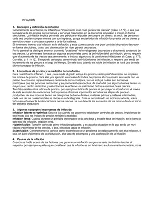 INFLACION
1. Concepto y definición de inflación
Generalmente se entiende por inflación el "incremento en el nivel general de precios" (Case, p.179), o sea que
la mayoría de los precios de los bienes y servicios disponibles en la economía empiezan a crecer en forma
simultánea. La inflación implica por ende una pérdida en el poder de compra del dinero, es decir, las personas
cada vez podrían comprar menos con sus ingresos, ya que en períodos de inflación los precios de los bienes y
servicios crecen a una tasa superior a la de los salarios.
El fenómeno inverso a la inflación es la deflación, y esta ocurre cuando una gran cantidad de precios decrecen
en forma simultánea, o sea, una disminución del nivel general de precios.
Por lo general se distingue entre un aumento "ocasional" del nivel general de precios y el aumento sostenido de
los precios. La primera es llamada por algunos economistas como la definición débil de inflación, por no requerir
que el aumento de los precios sea permanente, e incluso algunos no la consideran inflación en sí (Case, p. 179;
Corrales, p. 11 y 12). El segundo concepto, denominado definición fuerte de inflación, si requiere que se dé un
incremento de los precios a lo largo del tiempo. En este caso cuando se hable de inflación se hará uso de este
último concepto de inflación.
2. Los índices de precios y la medición de la inflación
Para cuantificar la inflación, o sea, para medir el grado en que los precios varían periódicamente, se emplean
los índices de precios. Para ello, por ejemplo en el caso del índice de precios al consumidor, se cuenta con un
patrón de consumo representativo o canasta de consumo típica, la cual incluye cuáles son los bienes
principales que las personas demandan y su ponderación respectiva, de modo tal que algunos bienes tienen un
mayor peso dentro del índice, y así entonces se obtiene una valoración de los aumentos de los precios.
También existen otros índices de precios, por ejemplo el índice de precios al por mayor o al productor. A través
de éste se miden las variaciones de los precios ofrecidos al productor en todas las etapas del proceso
productivo, de ese modo se tienen las categorías de bienes finales, materias primas y materias intermedias,
cada una de las cuales también se divide en subcategorías. Este es considerado un índice importante, sobre
todo para observar la tendencia futura de los precios, ya que detecta los aumentos de los precios desde el inicio
del proceso productivo.
3. Algunos conceptos importantes de inflación
Inflación latente o reprimida: Esta se da cuando los gobiernos establecen controles de precios, impidiendo de
ese modo que los índices de precios reflejen la realidad.
Inflación lenta: Cuando durante un período prolongado se da una baja y estable tasa de inflación, se le llama a
este tipo de inflación, inflación lenta.
Hiperinflación: También conocida como inflación galopante, y es aquella situación en la cual se da un muy
rápido crecimiento de los precios, o sea, elevadas tasas de inflación.
Estanflación: Generalmente se conoce como estanflación a un problema de estancamiento con alta inflación, o
sea, un bajo crecimiento de la producción, alta tasa de desempleo y una aceleración de la inflación.
4. Causas de la inflación
Cuando se habla acerca de los factores que generan una inflación surge una serie de distintas teorías al
respecto, por ejemplo aquellas que consideran que la inflación es un fenómeno exclusivamente monetario, otras

 