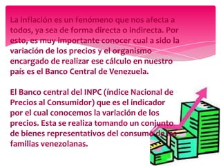 La inflación es un fenómeno que nos afecta a
todos, ya sea de forma directa o indirecta. Por
esto, es muy importante conocer cual a sido la
variación de los precios y el organismo
encargado de realizar ese cálculo en nuestro
país es el Banco Central de Venezuela.

El Banco central del INPC (índice Nacional de
Precios al Consumidor) que es el indicador
por el cual conocemos la variación de los
precios. Esta se realiza tomando un conjunto
de bienes representativos del consumo de las
familias venezolanas.

 