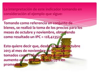 La interpretación de este indicador tomando en
consideración el ejemplo que sigue:
Tomando como referencia un conjunto de
bienes, se realizó la toma de los precios para los
meses de octubre y noviembre, obteniendo
como resultado un IPC = 128,423527.
Esto quiere decir que, desde el mes de octubre
2013 al mes de noviembre 2013, los bienes
tomados como referencia presentaron un
aumento en su precio de 28,4235 % en
promedio.

 