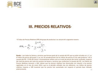III. PRECIOS RELATIVOS1
1 El Índice de Precios Relativos (IPR) del grupo de productos J se calcula de la siguiente manera:
Ji
i
Ji
ii
Ji
i
Ji
ii
w
IPw
w
IPw
J
J
J
P
P
IPR
Donde: J son todos los bienes y servicios que forman parte de la canasta del IPC que no están incluidos en J, PJ es
el índice de precios del grupo J y wi son las ponderaciones de los índices de precios IPi de cada producto i de la
canasta del IPC. El IPR del sector J intuitivamente señala cual es el nivel de precios del sector analizado, respecto
del nivel de precios del resto de sectores de bienes y servicios que conforman la canasta del IPC. Los Índices de
Precios Relativos menores a 100, indican que los precios relativos han disminuido con relación a los precios
registrados en el mes de enero 2013, que es el período utilizado mes de referencia. Los índices de precios
relativos mayores a 100 muestran que los precios han aumentado con respecto al período base indicado
anteriormente. 13
 