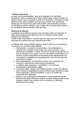 * Inflación estructural
La visión de los estructuralistas, nace de la observación de mercados
imperfectos. Antes la escasez de un insumo básico tiene a haber aumentos de
algunos precios, que se propagan al resto de la economía. La escasez provoca
cambios en los precios relativos, de modo que se hacen más valiosos los
bienes que son más escasos; pero como muchos precios tienden a no bajar,
los cambios en precios relativos se dan a través de un proceso inflacionario en
el cual algunos precios aumentan más que otros.
Efectos de la inflación
Los efectos que la inflación acarrea a una economía suelen ser negativos. El
daño de las consecuencias dependerá de si la subida de precios estaba
prevista o fue sorpresiva.
Cuanto mayor se la inflación, mayores serán los costos que sufra la economía,
partiendo de la pérdida del poder adquisitivo del dinero.
La inflación tiene severos efectos adversos sobre la eficiencia y la equidad en
la economía. En un país con alta inflación:
 Normalmente, un aumento de precios lleva a los consumidores a
comprar menor cantidad de los bienes cuyo precio aumentó, y a los
productores a aumentar su oferta. Pero lo que importa es el precio de un
bien en relación con los demás. Como en el contexto de alta inflación no
se tiene un buen conocimiento de los precios de los demás bienes, los
compradores y vendedores no necesariamente van a tomar la decisión
que más les conviene.
 Como consecuencia, los mercados se hacen más imperfectos. Se
reducirá la capacidad de compra de los consumidores.
 La inflación deja “ganadores” y “perdedores”, en un proceso
desordenado y generalmente injusto.
 Los precios futuros resultan más difíciles de prever cuando hay inflación
que en época de estabilidad de precios. Debido a eso, aumenta el riesgo
de las inversiones y esto las desalienta, lo que va en contra del
crecimiento de la economía.
 Debido a eso, se dificultan los intercambios y la posibilidad de que las
personas que tienen ahorros los presten a quienes tengan proyectos que
requieren capital. Esto conspira contra la inversión y la utilización
eficiente de los recursos.
 