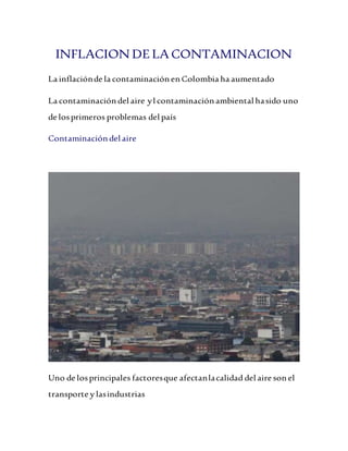 INFLACION DELA CONTAMINACION
La inflaciónde la contaminación en Colombia ha aumentado
La contaminación del aire yl contaminación ambiental hasido uno
de losprimeros problemas del país
Contaminación del aire
Uno de losprincipales factoresque afectanlacalidad del aire son el
transporte y lasindustrias
 
