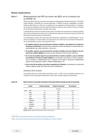 16/17
Notas explicativas
Nota 1.	 Relevamiento del IPC de enero de 2021 en el contexto de 	
	 la COVID-19
Dadas las restricciones de circulación de las personas establecidas mediante el decreto n° 297/2020,
luego ratificado y extendido por normas posteriores,1
el INDEC incorporó modalidades no presen-
ciales de relevamiento, en línea con lo sugerido por los organismos internacionales en la materia y
las oficinas de estadística de otros países (Comisión Económica para América Latina y el Caribe,
Fondo Monetario Internacional, Eurostat, entre otros).
La flexibilización parcial de las restricciones para la circulación de las personas en algunas localida-
des del país durante enero implicó que el relevamiento presencial de precios alcance al 25,8% del
total nacional de informantes en este período.
La metodología de cálculo del índice sigue estrictamente lo establecido en la Metodología n° 32, en
todos sus aspectos.2
En este sentido, la incorporación de la información proveniente de relevamien-
tos no presenciales se obtuvo de la siguiente forma:
•	 En aquellos negocios que permanecieron abiertos al público y que disponen de medios al-
ternativos al presencial: los precios fueron relevados a través de métodos no presenciales (con-
sulta telefónica, por correo electrónico, online, etc.).
•	En aquellos negocios que permanecieron cerrados al público pero que ofertaron sus pro-
ductos por canales digitales: los precios fueron relevados en forma online o telefónica.
•	 En el caso de aquellos negocios que permanecieron cerrados al público y que no ofertaron
sus productos a través de canales digitales: no se relevaron sus precios y, cuando correspon-
dió, se imputaron o desparticiparon por la variación de los pares o del grupo inmediatamente
superior al que pertenecen, según lo detalla la Metodología n° 32.
•	 Para el caso de las tarifas y otros ítems regulados por el Estado: se consideraron normalmente
desde su vigencia, según las resoluciones que lo establezcan.
Cobertura de la muestra
Las distintas formas de relevamiento permitieron cubrir un 98% de los informantes abiertos de la
muestra en todo el país (aproximadamente un 80% de la muestra original de informantes).
Cuadro 20. Índice de precios al consumidor. Porcentaje de informantes abiertos relevados por tipo de relevamiento
Período Contacto presencial Contacto no presencial No localizados
Porcentaje
Nota: los totales por suma pueden no coincidir por redondeo en las cifras parciales.
Fuente: INDEC. Dirección de Índices de Precios de Consumo.
2020 Abril 7,1 70,4 22,4
Mayo 9,8 86,9 3,3
Junio 58,7 38,4 2,9
Julio 25,8 72,3 1,9
Agosto 14,0 84,0 2,0
Septiembre 9,9 87,7 2,4
Octubre 9,9 88,3 1,8
Noviembre 18,2 79,5 2,4
Diciembre 25,7 70,9 3,3
2021 Enero 25,8 72,3 1,9
1
Ver en: https://www.boletinoficial.gob.ar/busquedaAvanzada/busquedaEspecial
2
Ver en: https://www.indec.gob.ar/ftp/cuadros/economia/metodologia_ipc_nacional_2019.pdf
 
