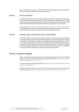 17/17
Índice de precios al consumidor. Enero de 2021
Dentro de Recreación y cultura, la variedad Cine continúa desparticipada debido a la falta de tran-
sacciones que permitan determinar el precio de ese servicio.
Nota 2.		
Precios Cuidados
Los precios relevados que se encuentran dentro del programa Precios Cuidados para enero represen-
tan el 4,10% del total de precios relevados en el GBA. La presencia de estos precios en la muestra
no depende de decisiones de relevamiento. En general, los productos que forman parte del acuerdo
Precios Cuidados se actualizan modificando los productos y presentaciones que se incluyen.
En el enlace https://www.indec.gob.ar/ftp/cuadros/economia/sh_ipc_precios_promedio.xls se en-
cuentra disponible el cuadro con los porcentajes de precios acordados dentro de la muestra de pre-
cios relevados para una selección de los ítems de la canasta desde abril de 2016.
Nota 3.		
Vivienda, agua, electricidad y otros combustibles
En la división Vivienda, Agua, electricidad y otros combustibles, las variaciones de enero con respecto
al mes anterior registran una baja en el rubro expensas debido a que los precios de diciembre incluyen
la bonificación anual del 20% en el salario de los encargados de edificios estipulada por la resolución
n° 1.934/2015 de la Secretaría de Trabajo. En la región GBA, debido a la importancia relativa de las ex-
pensas en esta división, la baja en su precio tiene una incidencia mayor que en el resto de las regiones
ya que el peso relativo de este ítem en el total de la división es menor. Esta situación se ha registrado
en el cálculo todos los meses de enero, desde el inicio de la serie IPC nacional.
Enlace a mayores detalles
Pueden consultarse las series desde diciembre de 2016 hasta el período de referencia del presente
informe en los cuadros que se encuentran en formato digital disponibles en: https://www.indec.gob.
ar/ftp/cuadros/economia/sh_ipc_02_21.xls
La serie de precios promedio está disponible en: https://www.indec.gob.ar/ftp/cuadros/economia/
sh_ipc_precios_promedio.xls
También se puede acceder al archivo de las series de las principales aperturas regionales, desde
diciembre de 2016, en: https://www.indec.gob.ar/ftp/cuadros/economia/sh_ipc_aperturas.xls
 