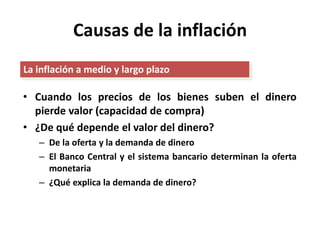 Causas de la inflación 
La inflación a medio y largo plazo 
• Cuando los precios de los bienes suben el dinero 
pierde valor (capacidad de compra) 
• ¿De qué depende el valor del dinero? 
– De la oferta y la demanda de dinero 
– El Banco Central y el sistema bancario determinan la oferta 
monetaria 
– ¿Qué explica la demanda de dinero? 
 