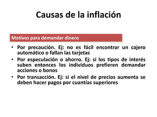 Causas de la inflación 
Motivos para demandar dinero 
• Por precaución. Ej: no es fácil encontrar un cajero 
automático o fallan las tarjetas 
• Por especulación o ahorro. Ej: si los tipos de interés 
suben entonces los individuos prefieren demandar 
acciones o bonos 
• Por transacción. Ej: si el nivel de precios aumenta se 
deben hacer pagos por cuantías superiores 
 