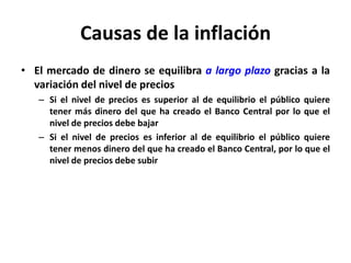 Causas de la inflación 
• El mercado de dinero se equilibra a largo plazo gracias a la 
variación del nivel de precios 
– Si el nivel de precios es superior al de equilibrio el público quiere 
tener más dinero del que ha creado el Banco Central por lo que el 
nivel de precios debe bajar 
– Si el nivel de precios es inferior al de equilibrio el público quiere 
tener menos dinero del que ha creado el Banco Central, por lo que el 
nivel de precios debe subir 
 