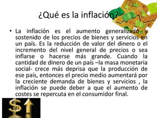 ¿Qué es la inflación? 
• La inflación es el aumento generalizado y 
sostenido de los precios de bienes y servicios en 
un país. Es la reducción de valor del dinero o el 
incremento del nivel general de precios o sea 
inflarse o hacerse más grande. Cuando la 
cantidad de dinero de un país –la masa monetaria 
social- crece más deprisa que la producción de 
ese país, entonces el precio medio aumentará por 
la creciente demanda de bienes y servicios , la 
inflación se puede deber a que el aumento de 
costes se repercuta en el consumidor final. 
 