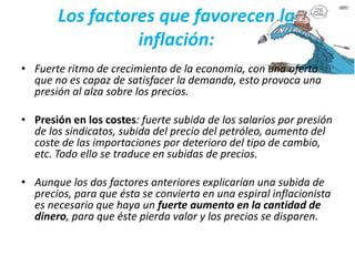 Los factores que favorecen la 
inflación: 
• Fuerte ritmo de crecimiento de la economía, con una oferta 
que no es capaz de satisfacer la demanda, esto provoca una 
presión al alza sobre los precios. 
• Presión en los costes: fuerte subida de los salarios por presión 
de los sindicatos, subida del precio del petróleo, aumento del 
coste de las importaciones por deterioro del tipo de cambio, 
etc. Todo ello se traduce en subidas de precios. 
• Aunque los dos factores anteriores explicarían una subida de 
precios, para que ésta se convierta en una espiral inflacionista 
es necesario que haya un fuerte aumento en la cantidad de 
dinero, para que éste pierda valor y los precios se disparen. 
 