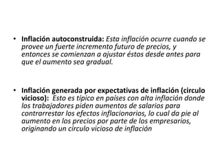 • Inflación autoconstruida: Esta inflación ocurre cuando se 
provee un fuerte incremento futuro de precios, y 
entonces se comienzan a ajustar éstos desde antes para 
que el aumento sea gradual. 
• Inflación generada por expectativas de inflación (circulo 
vicioso): Esto es típico en países con alta inflación donde 
los trabajadores piden aumentos de salarios para 
contrarrestar los efectos inflacionarios, lo cual da pie al 
aumento en los precios por parte de los empresarios, 
originando un círculo vicioso de inflación 
 