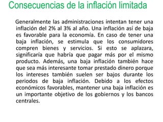 Consecuencias de la inflación limitada 
Generalmente las administraciones intentan tener una 
inflación del 2% al 3% al año. Una inflación así de baja 
es favorable para la economía. En caso de tener una 
baja inflación, se estimula que los consumidores 
compren bienes y servicios. Si esto se aplazara, 
significaría que habría que pagar más por el mismo 
producto. Además, una baja inflación también hace 
que sea más interesante tomar prestado dinero porque 
los intereses también suelen ser bajos durante los 
periodos de baja inflación. Debido a los efectos 
económicos favorables, mantener una baja inflación es 
un importante objetivo de los gobiernos y los bancos 
centrales. 
 