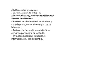 ¿Cuáles son los principales 
determinantes de la inflación? 
Factores de oferta, factores de demanda y 
entorno internacional 
– Factores de oferta: costos de insumos y 
materia prima, costos de energía, costos 
laborales 
– Factores de demanda: aumento de la 
demanda por encima de la oferta. 
– Inflación importada: cotizaciones 
internacionales, tipo de cambio. 
 