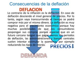 Consecuencias de la deflación 
Lo contrario de la inflación es la deflación. En caso de 
deflación desciende el nivel general de precios. Por lo 
tanto, según vaya transcurriendo el tiempo se podrá 
comprar más por el mismo dinero. La deflación es muy 
negativa para el crecimiento económico porque hay 
muchas posibilidades de que los consumidores 
pospongan sus compras porque esperan que en un 
futuro cercano tengan que pagar menos. En periodos 
de deflación, las administraciones y bancos centrales 
suelen intentar estimular la economía, por ejemplo 
reduciendo los tipos de interés. 
 