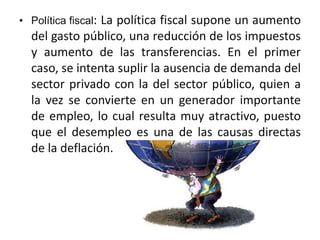 • Política fiscal: La política fiscal supone un aumento 
del gasto público, una reducción de los impuestos 
y aumento de las transferencias. En el primer 
caso, se intenta suplir la ausencia de demanda del 
sector privado con la del sector público, quien a 
la vez se convierte en un generador importante 
de empleo, lo cual resulta muy atractivo, puesto 
que el desempleo es una de las causas directas 
de la deflación. 
 