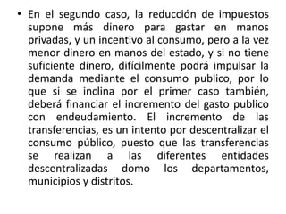 • En el segundo caso, la reducción de impuestos 
supone más dinero para gastar en manos 
privadas, y un incentivo al consumo, pero a la vez 
menor dinero en manos del estado, y si no tiene 
suficiente dinero, difícilmente podrá impulsar la 
demanda mediante el consumo publico, por lo 
que si se inclina por el primer caso también, 
deberá financiar el incremento del gasto publico 
con endeudamiento. El incremento de las 
transferencias, es un intento por descentralizar el 
consumo público, puesto que las transferencias 
se realizan a las diferentes entidades 
descentralizadas domo los departamentos, 
municipios y distritos. 
 