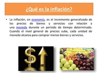 ¿Qué es la inflación? 
• La inflación, en economía, es el incremento generalizado de 
los precios de bienes y servicios con relación a 
una moneda durante un período de tiempo determinado. 
Cuando el nivel general de precios sube, cada unidad de 
moneda alcanza para comprar menos bienes y servicios. 
 